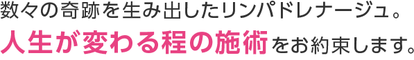 数々の奇跡を生み出したリンパドレナージュ。人生が変わる程の施術をお約束します。