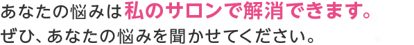 あなたの悩みは私のサロンで解消できます。ぜひ、あなたの悩みを聞かせてください。